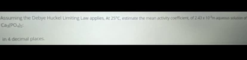 Assuming the Debye Huckel Limiting Law applies, At 25°C, estimate the mean activity coefficient, of 2.43 x 10 m aqueous solution of
Ca(POA:
in 4 decimal places.
