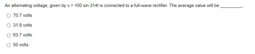 An alternating voltage, given by v = 100 sin 314t is connected to a full-wave rectifier. The average value will be
O 70.7 volts
O 31.8 volts
O 63.7 volts
50 volts
