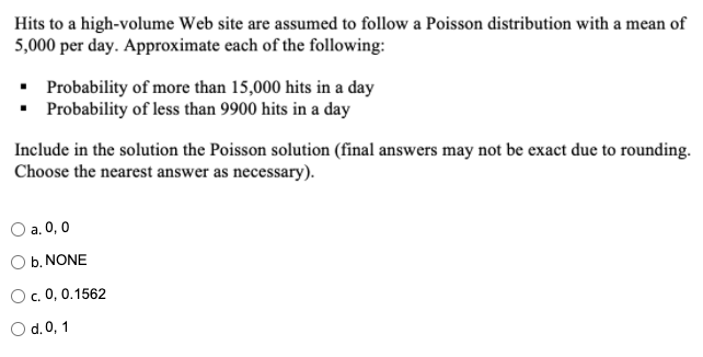 Hits to a high-volume Web site are assumed to follow a Poisson distribution with a mean of
5,000 per day. Approximate each of the following:
• Probability of more than 15,000 hits in a day
• Probability of less than 9900 hits in a day
Include in the solution the Poisson solution (final answers may not be exact due to rounding.
Choose the nearest answer as necessary).
O a. 0, 0
O b. NONE
c. 0, 0.1562
O d.0, 1
