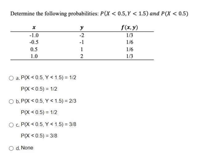 Determine the following probabilities: P(X < 0.5,Y < 1.5) and P(X < 0.5)
y
f(x, y)
-1.0
-2
1/3
-0.5
-1
1/6
0.5
1
1/6
1.0
2
1/3
O a. P(X < 0.5, Y < 1.5) = 1/2
P(X < 0.5) = 1/2
O b. P(X < 0.5, Y < 1.5) = 2/3
P(X < 0.5) = 1/2
O c. P(X < 0.5, Y < 1.5) = 3/8
P(X < 0.5) = 3/8
O d. None
