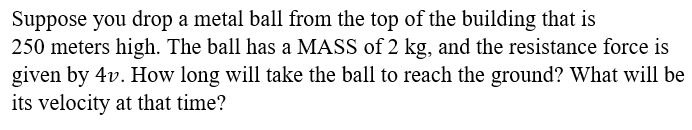 Suppose you drop a metal ball from the top of the building that is
250 meters high. The ball has a MASS of 2 kg, and the resistance force is
given by 4v. How long will take the ball to reach the ground? What will be
its velocity at that time?
