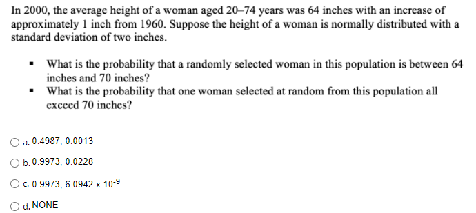 In 2000, the average height of a woman aged 20–74 years was 64 inches with an increase of
approximately 1 inch from 1960. Suppose the height of a woman is normally distributed with a
standard deviation of two inches.
• What is the probability that a randomly selected woman in this population is between 64
inches and 70 inches?
What is the probability that one woman selected at random from this population all
exceed 70 inches?
O a. 0.4987, 0.0013
Оb.0.9973, 0.0228
Oc. 0.9973, 6.0942 x 10-9
d. NONE
