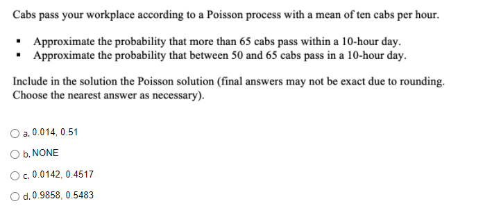 Cabs pass your workplace according to a Poisson process with a mean of ten cabs per hour.
• Approximate the probability that more than 65 cabs pass within a 10-hour day.
• Approximate the probability that between 50 and 65 cabs pass in a 10-hour day.
Include in the solution the Poisson solution (final answers may not be exact due to rounding.
Choose the nearest answer as necessary).
a. 0.014, 0.51
O b. NONE
O. 0.0142, 0.4517
O d. 0.9858, 0.5483
