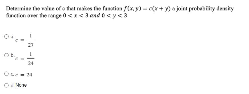 Determine the value of c that makes the function f(x, y) = c(x + y) a joint probability density
function over the range 0 < x < 3 and 0 < y < 3
C =
27
O b.
C =
24
-
O C.c = 24
O d. None
