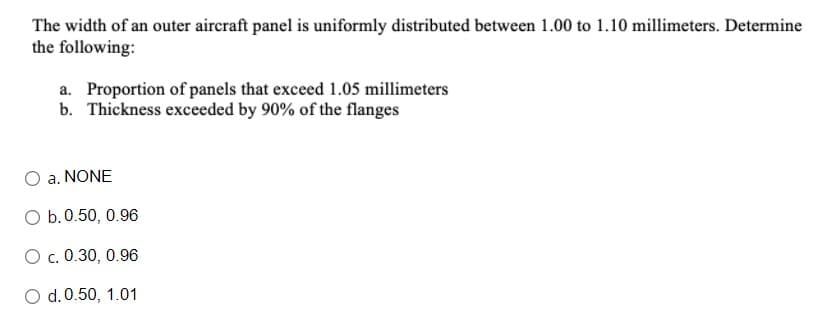 The width of an outer aircraft panel is uniformly distributed between 1.00 to 1.10 millimeters. Determine
the following:
a. Proportion of panels that exceed 1.05 millimeters
b. Thickness exceeded by 90% of the flanges
a. NONE
O b.0.50, 0.96
O c. 0.30, 0.96
O d.0.50, 1.01
