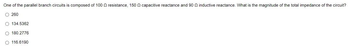 One of the parallel branch circuits is composed of 100 Q resistance, 150 Q capacitive reactance and 90 Q inductive reactance. What is the magnitude of the total impedance of the circuit?
O 260
134.5362
O 180.2776
O 116.6190
