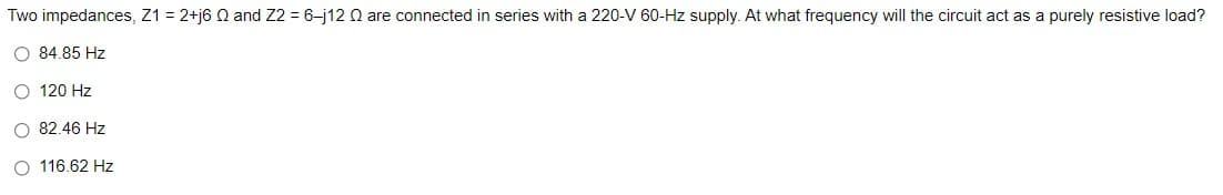 Two impedances, Z1 = 2+j6 Q and Z2 = 6-j12 Q are connected in series with a 220-V 60-Hz supply. At what frequency will the circuit act as a purely resistive load?
O 84.85 Hz
O 120 Hz
O 82.46 Hz
O 116.62 Hz
