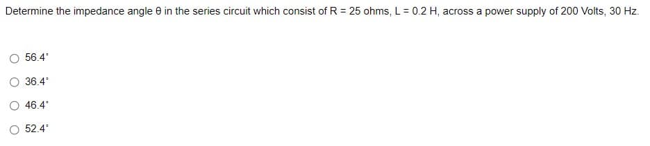 Determine the impedance angle e in the series circuit which consist of R = 25 ohms, L= 0.2 H, across a power supply of 200 Volts, 30 Hz.
56.4
O 36.4
46.4
52.4
