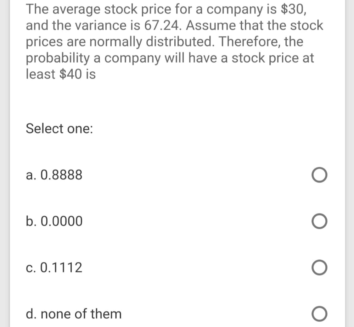 The average stock price for a company is $30,
and the variance is 67.24. Assume that the stock
prices are normally distributed. Therefore, the
probability a company will have a stock price at
least $40 is
Select one:
a. 0.8888
b. 0.0000
c. 0.1112
d. none of them
