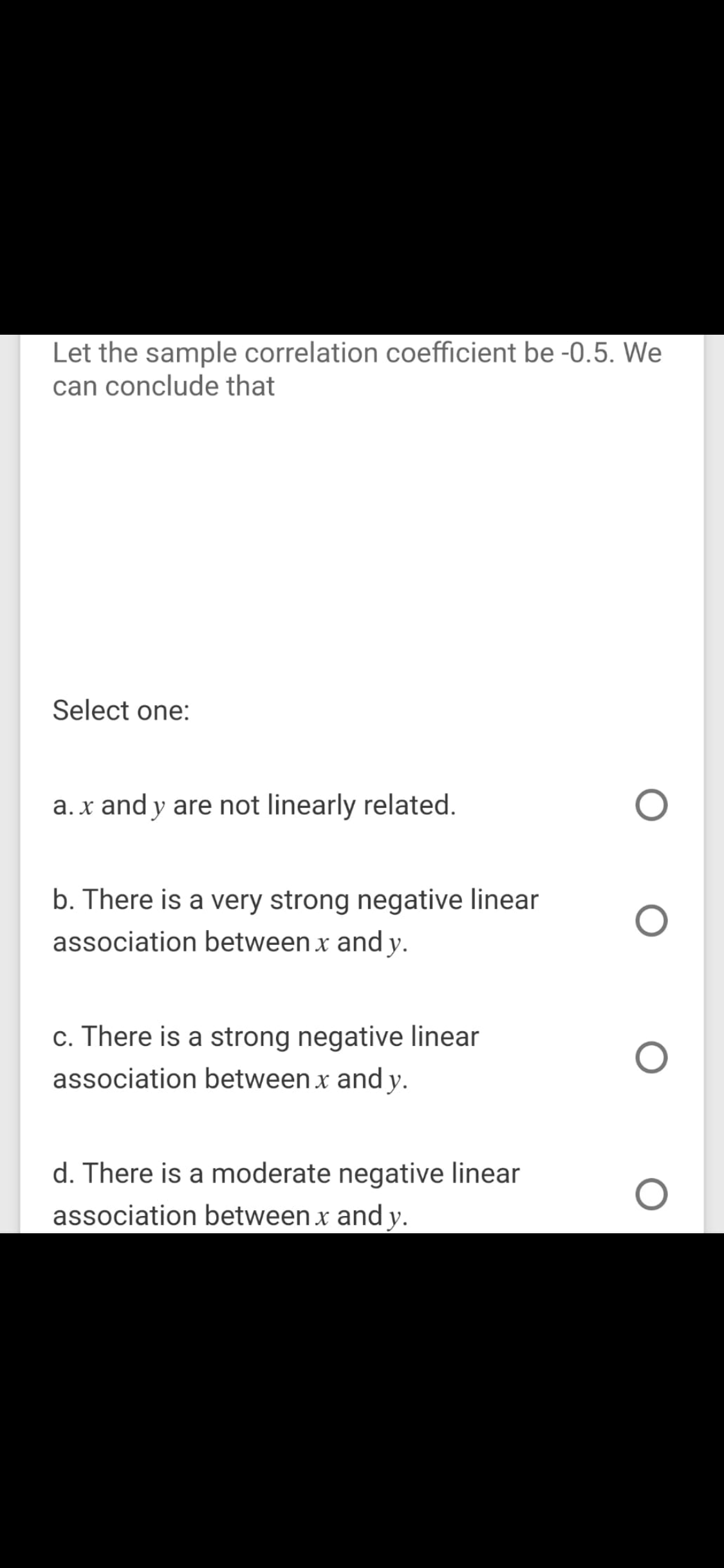 Let the sample correlation coefficient be -0.5. We
can conclude that
Select one:
a. x and y are not linearly related.
b. There is a very strong negative linear
association between x and y.
c. There is a strong negative linear
association between x and y.
d. There is a moderate negative linear
association between x and y.
