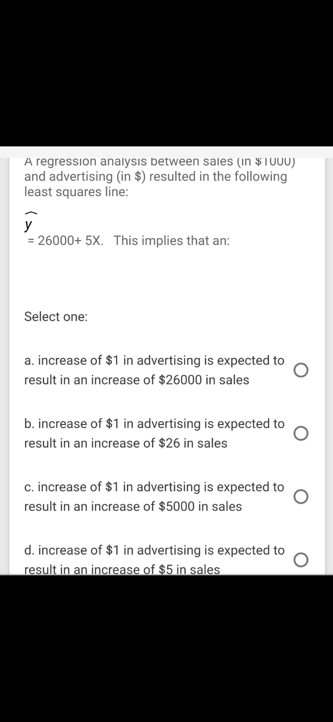 A regression analysis between sales (in $1000)
and advertising (in $) resulted in the following
least squares line:
y
= 26000+ 5X. This implies that an:
