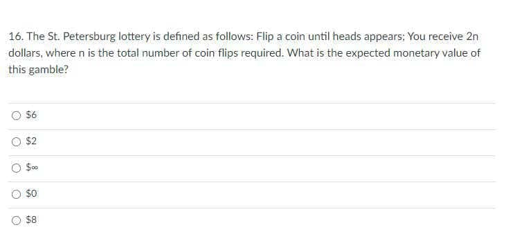 16. The St. Petersburg lottery is defined as follows: Flip a coin until heads appears; You receive 2n
dollars, where n is the total number of coin flips required. What is the expected monetary value of
this gamble?
$6
$2
$0
$8
