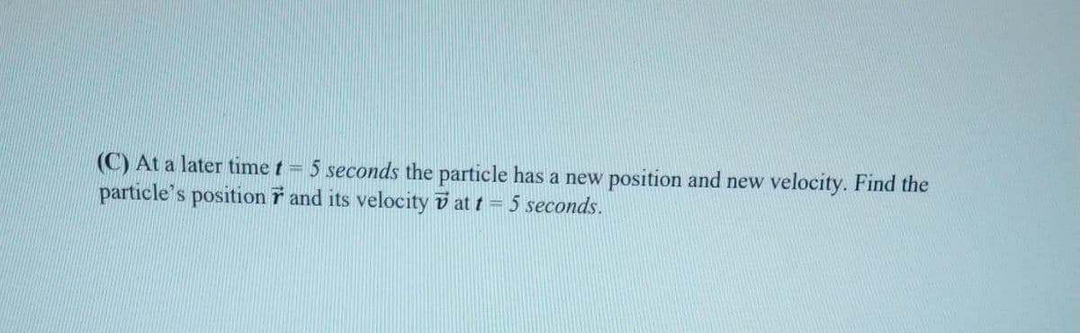 (C) At a later time t = 5 seconds the particle has a new position and new velocity. Find the
particle's position and its velocity at t = 5 seconds.