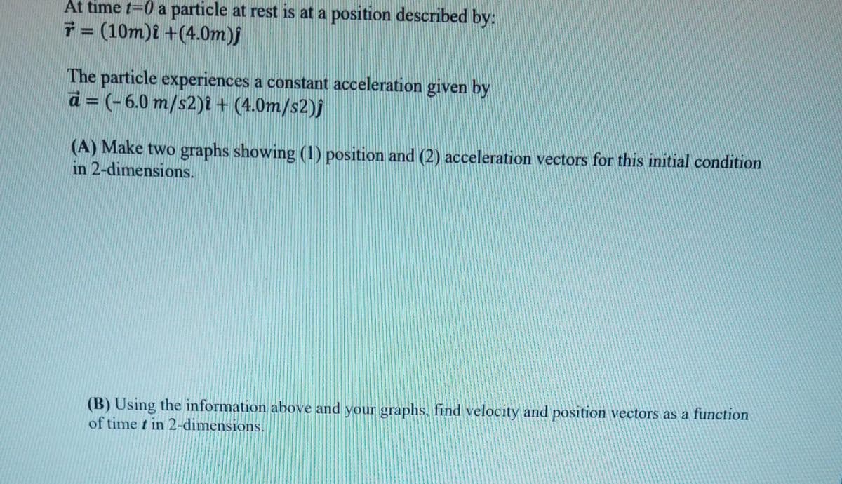 At time t=0 a particle at rest is at a position described by:
= (10m)i +(4.0m)j
The particle experiences a constant acceleration given by
a= (-6.0 m/s2)i + (4.0m/s2)j
(A) Make two graphs showing (1) position and (2) acceleration vectors for this initial condition
in 2-dimensions.
(B) Using the information above and your graphs, find velocity and position vectors as a function
of time t in 2-dimensions.