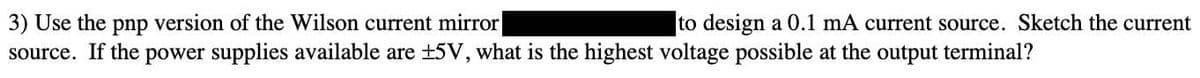3) Use the pnp version of the Wilson current mirror
source. If the power supplies available are +5V, what is the highest voltage possible at the output terminal?
to design a 0.1 mA current source. Sketch the current
