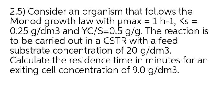 2.5) Consider an organism that follows the
Monod growth law with umax = 1 h-1, Ks =
0.25 g/dm3 and YC/S=0.5 g/g. The reaction is
to be carried out in a CSTR with a feed
substrate concentration of 20 g/dm3.
Calculate the residence time in minutes for an
exiting cell concentration of 9.0 g/dm3.
%3D
