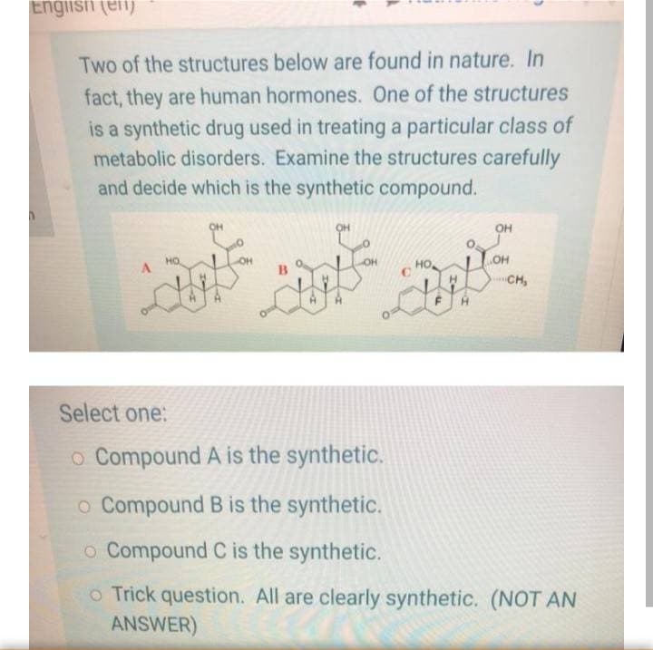 Engiisfi (elij
Two of the structures below are found in nature. In
fact, they are human hormones. One of the structures
is a synthetic drug used in treating a particular class of
metabolic disorders. Examine the structures carefully
and decide which is the synthetic compound.
OH
OH
OH
OH
CH,
Select one:
o Compound A is the synthetic.
o Compound B is the synthetic.
o Compound C is the synthetic.
o Trick question. All are clearly synthetic. (NOT AN
ANSWER)
