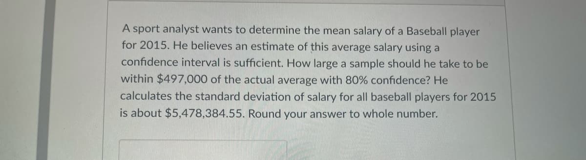 A sport analyst wants to determine the mean salary of a Baseball player
for 2015. He believes an estimate of this average salary using a
confidence interval is sufficient. How large a sample should he take to be
within $497,000 of the actual average with 80% confidence? He
calculates the standard deviation of salary for all baseball players for 2015
is about $5,478,384.55. Round your answer to whole number.