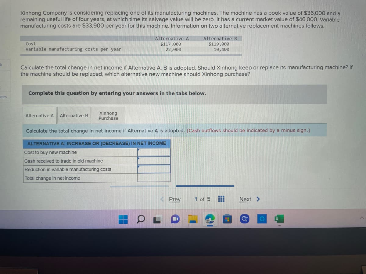 k
ces
Xinhong Company is considering replacing one of its manufacturing machines. The machine has a book value of $36,000 and a
remaining useful life of four years, at which time its salvage value will be zero. It has a current market value of $46,000. Variable
manufacturing costs are $33,900 per year for this machine. Information on two alternative replacement machines follows.
Cost
Variable manufacturing costs per year
Calculate the total change in net income if Alternative A, B is adopted. Should Xinhong keep or replace its manufacturing machine? If
the machine should be replaced, which alternative new machine should Xinhong purchase?
Alternative A Alternative B
Complete this question by entering your answers in the tabs below.
Xinhong
Purchase
Alternative A
$117,000
22,000
Reduction in variable manufacturing costs
Total change in net income
Alternative B
$119,000
10,400
Calculate the total change in net income if Alternative A is adopted. (Cash outflows should be indicated by a minus sign.)
ALTERNATIVE A: INCREASE OR (DECREASE) IN NET INCOME
Cost to buy new machine
Cash received to trade in old machine
0
Prev
1 of 5
‒‒‒
+++
Next >
G
O
^