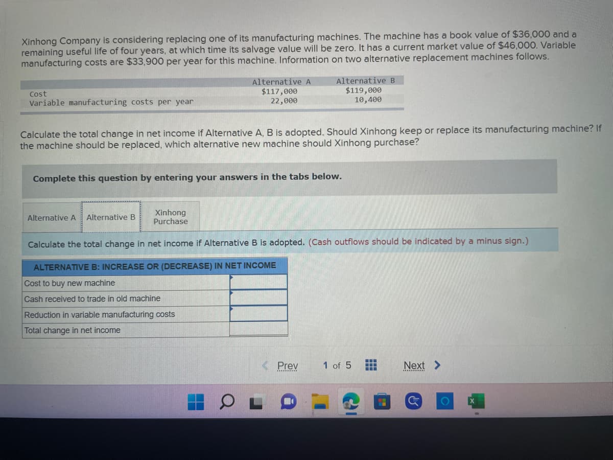 Xinhong Company is considering replacing one of its manufacturing machines. The machine has a book value of $36,000 and a
remaining useful life of four years, at which time its salvage value will be zero. It has a current market value of $46,000. Variable
manufacturing costs are $33,900 per year for this machine. Information on two alternative replacement machines follows.
Cost
Variable manufacturing costs per year
Calculate the total change in net income if Alternative A, B is adopted. Should Xinhong keep or replace its manufacturing machine? If
the machine should be replaced, which alternative new machine should Xinhong purchase?
Alternative A Alternative B
Alternative A
$117,000
22,000
Complete this question by entering your answers in the tabs below.
Xinhong
Purchase
Alternative B
$119,000
10,400
Reduction in variable manufacturing costs
Total change in net income
Calculate the total change in net income if Alternative B is adopted. (Cash outflows should be indicated by a minus sign.)
ALTERNATIVE B: INCREASE OR (DECREASE) IN NET INCOME
Cost to buy new machine
Cash received to trade in old machine
Prev
1 of 5
Next >
G
O X