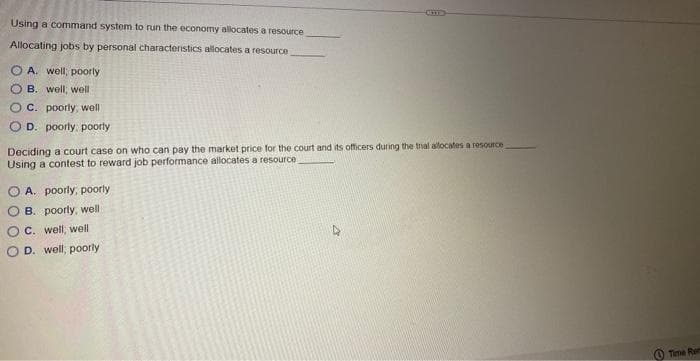 Using a command system to run the economy allocates a resource
Allocating jobs by personal characteristics allocates a resource
OA. well, poorly
B. well, well
C. poorly, well
OD. poorly, poorly
Deciding a court case on who can pay the market price for the court and its officers during the trial allocates a resource_
Using a contest to reward job performance allocates a resource
A. poorly, poorly
B. poorly, well
C. well, well
OD. well, poorly
Time Ren
