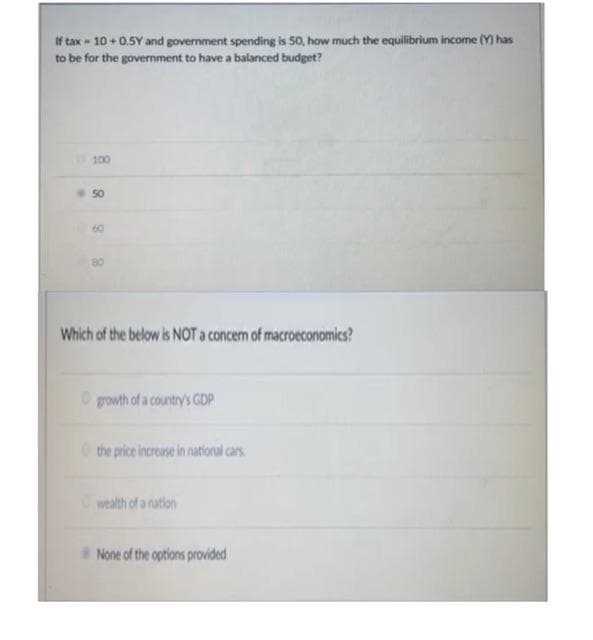 If tax- 10+0.5Y and government spending is 50, how much the equilibrium income (Y) has
to be for the government to have a balanced budget?
1100
50
60
8
Which of the below is NOT a concem of macroeconomics?
growth of a country's GDP
the price increase in national cars.
wealth of a nation
None of the options provided