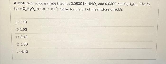 A mixture of acids is made that has 0.0500 M HNO3 and 0.0300 M HC₂H3O2. The Ka
for HC₂H3O2 is 1.8 x 10-5. Solve for the pH of the mixture of acids.
O 1.10
1.52
O 3.13
01.30
O 4.43