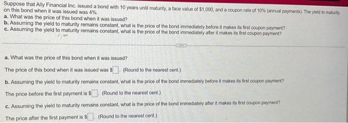 Suppose that Ally Financial Inc. issued a bond with 10 years until maturity, a face value of $1,000, and a coupon rate of 10% (annual payments). The yield to maturity
on this bond when it was issued was 4%.
a. What was the price of this bond when it was issued?
b. Assuming the yield to maturity remains constant, what is the price of the bond immediately before it makes its first coupon payment?
c. Assuming the yield to maturity remains constant, what is the price of the bond immediately after it makes its first coupon payment?
a. What was the price of this bond when it was issued?
The price of this bond when it was issued was $
(Round to the nearest cent.)
b. Assuming the yield to maturity remains constant, what is the price of the bond immediately before it makes its first coupon payment?
The price before the first payment is $. (Round to the nearest cent.)
c. Assuming the yield to maturity remains constant, what is the price of the bond immediately after it makes its first coupon payment?
The price after the first payment is $. (Round to the nearest cent.)