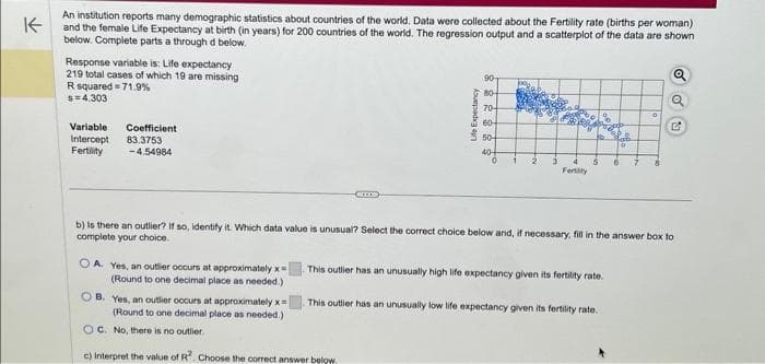 K
An institution reports many demographic statistics about countries of the world. Data were collected about the Fertility rate (births per woman)
and the female Life Expectancy at birth (in years) for 200 countries of the world. The regression output and a scatterplot of the data are shown
below. Complete parts a through d below.
Response variable is: Life expectancy
219 total cases of which 19 are missing
R squared 71.9%
$= 4.303
Variable
Intercept
Fertility
Coefficient
83.3753
-4.54984
OA. Yes, an outler occurs at approximately x
(Round to one decimal place as needed.)
ICCO
Life Expectancy
OB. Yes, an outlier occurs at approximately x=
(Round to one decimal place as needed.)
OC. No, there is no outlier.
c) Interpret the value of R². Choose the correct answer below.
90-
80-
70-
60-
50+
40-
2
Fersity
This outier has an unusually high life expectancy given its fertility rate.
b) is there an outlier? If so, identify it. Which data value is unusual? Select the correct choice below and, if necessary, fill in the answer box to
complete your choice.
0
This outlier has an unusually low life expectancy given its fertility rate.
Q
Q
G