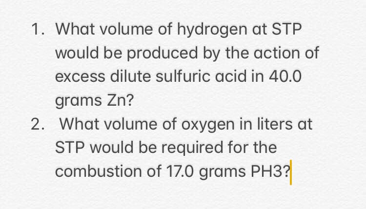 1. What volume of hydrogen at STP
would be produced by the action of
excess dilute sulfuric acid in 40.0
grams Zn?
2. What volume of oxygen in liters at
STP would be required for the
combustion of 17.0 grams PH3?
