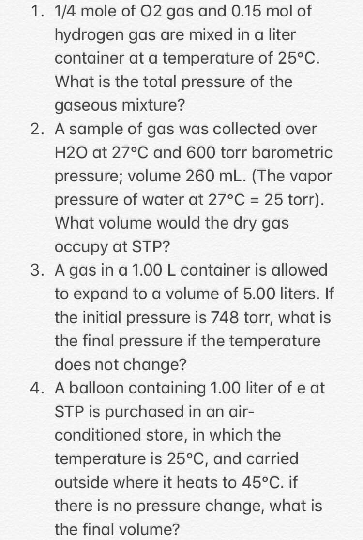 1. 1/4 mole of 02 gas and 0.15 mol of
hydrogen gas are mixed in a liter
container at a temperature of 25°C.
What is the total pressure of the
gaseous mixture?
2. A sample of gas was collected over
H2O at 27°C and 600 torr barometric
pressure; volume 260 mL. (The vapor
pressure of water at 27°C = 25 torr).
What volume would the dry gas
occupy at STP?
3. A gas in a 1.00 L container is allowed
to expand to a volume of 5.00 liters. If
the initial pressure is 748 torr, what is
the final pressure if the temperature
does not change?
4. A balloon containing 1.00 liter of e at
STP is purchased in an air-
conditioned store, in which the
temperature is 25°C, and carried
outside where it heats to 45°C. if
there is no pressure change, what is
the final volume?
