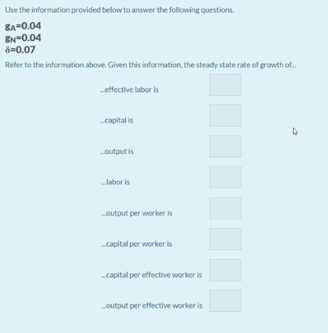 Use the information provided below to answer the following questions.
8A=0.04
EN=0.04
ô=0.07
Refer to the information above. Given this information, the steady state rate of growth of.
.effective labor is
.capital is
.output is
labor is
.output per worker is
.capital per worker is
.capital per effective worker is
.output per effective worker is
