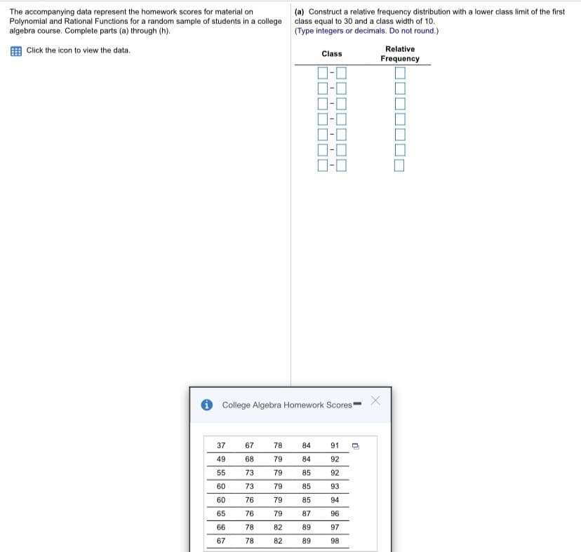 The accompanying data represent the homework scores for material on
Polynomial and Rational Functions for a random sample of students in a college
algebra course. Complete parts (a) through (h).
(a) Construct a relative frequency distribution with a lower class limit of the first
class equal to 30 and a class width of 10.
(Type integers or decimals. Do not round.)
Click the icon to view the data.
Relative
Class
Frequency
D-0
O College Algebra Homework Scores
37
67
78
84
91
49
68
79
84
92
55
73
79
85
92
60
73
79
85
93
60
76
79
85
94
65
76
79
87
96
66
78
82
89
97
67
78
82
89
98
