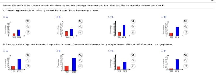 Between 1980 and 2012, the number of adults in a certain country who were overweight more than tripled from 18% to 56%. Use this information to answer parts a and b.
(a) Construct a graphic that is not misleading to depict this situation. Choose the correct graph below.
OA.
1980 2012
1980 2012
1980 2012
1980 2012
(b) Construct a misleading graphic that makes it appear that the percent of overweight adults has more than quadrupled between 1980 and 2012. Choose the correct graph below.
O A.
Oc.
OD.
50
40
304
20
10
1980 2012
1980 2012
1980 2012
1980
2012
ti n
deuun
Percentage
ateun
adesund
