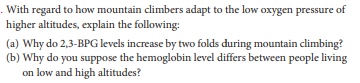 . With regard to how mountain climbers adapt to the low oxygen pressure of
higher altitudes, explain the following:
(a) Why do 2,3-BPG levels increase by two folds during mountain climbing?
(b) Why do you suppose the hemoglobin level differs between people living
on low and high altitudes?
