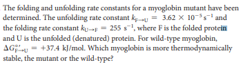 The folding and unfolding rate constants for a myoglobin mutant have been
determined. The unfolding rate constant ke-u = 3.62 x 10-55 and
the folding rate constant ku-p = 255 s1, where Fis the folded protein
and U is the unfolded (denatured) protein. For wild-type myoglobin,
AG;u = +37.4 kJ/mol. Which myoglobin is more thermodynamically
stable, the mutant or the wild-type?
