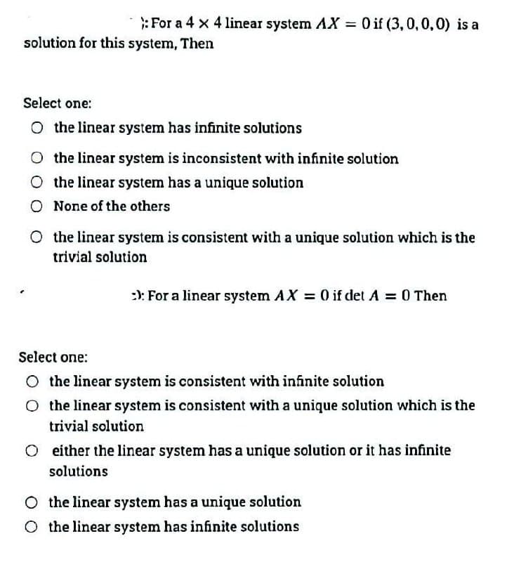 :For a 4 x 4 linear system AX 0 if (3,0,0,0) is a
%3D
solution for this system, Then
Select one:
O the linear system has infinite solutions
O the linear system is inconsistent with infinite solution
O the linear system has a unique solution
O None of the others
O the linear system is consistent with a unique solution which is the
trivial solution
:): For a linear system AX 0 if det A 0 Then
Select one:
O the linear system is consistent with infinite solution
O the linear system is consistent with a unique solution which is the
trivial solution
O either the linear system has a unique solution or it has infinite
solutions
O the linear system has a unique solution
O the linear system has infinite solutions
