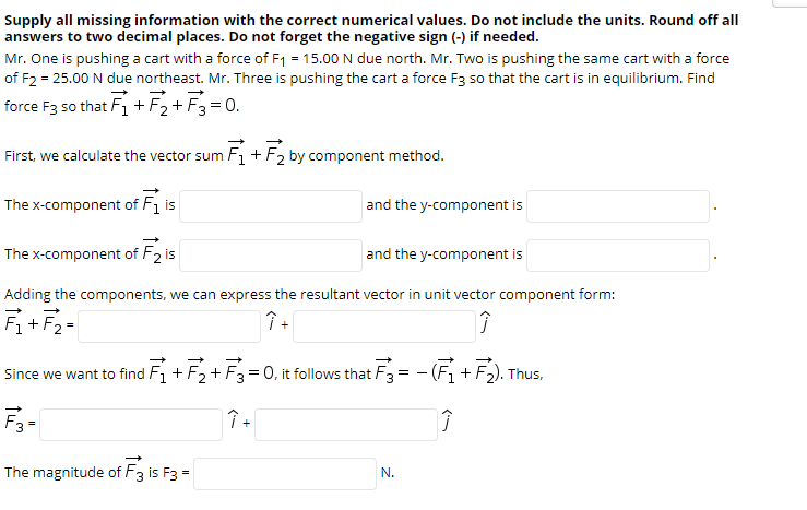 Supply all missing information with the correct numerical values. Do not include the units. Round off all
answers to two decimal places. Do not forget the negative sign (-) if needed.
Mr. One is pushing a cart with a force of F1 = 15.00 N due north. Mr. Two is pushing the same cart with a force
of F2 = 25.00 N due northeast. Mr. Three is pushing the cart a force F3 so that the cart is in equilibrium. Find
force F3 so that Fi + F2+ F3 =0.
First, we calculate the vector sum F+F2 by component method.
The x-component of F1 is
and the y-component is
The x-component of F2 is
and the y-component is
Adding the components, we can express the resultant vector in unit vector component form:
+
+
Since we want to find F, +
-F2+ F3= 0, it follows that F3
- (F+F2). Thus.
The magnitude of F3 is F3 =
N.
