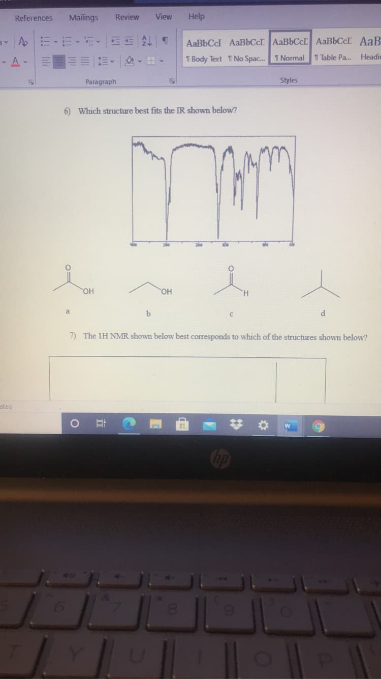 References
Mailings
Review
View
Help
AaBbCcI AaBbCcI AaBbCc AABBCCI AaB
- A -
1 Body Text T No Spac.
T Normal
T Table Pa.
Headin
Paragraph
Styles
6) Which structure best fits the IR shown below?
HO
a
b
7) The 1H NMR shown below best corresponds to which of the structures shown below?
ates)
Cop
