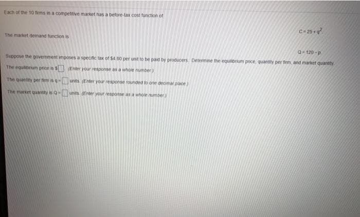 Each of the 10 firms in a competitive market has a before-tax cost function of
C- 25 q?
The market demand function is
Q120-p
Suppose the govemment imposes a specific tax of $4.80 per unit to be paid by producers. Determine the equilbrium price, quantty per frm, and market quantity
The equilibrium price is s (Enter your response as a whole number)
The quantity per fiem is q units (Enter your response rounded to one decimal place)
The market quantity is Q
units (Enter your response as a whole number
