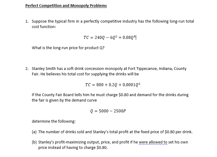 Perfect Competition and Monopoly Problems
1. Suppose the typical firm in a perfectly competitive industry has the following long-run total
cost function:
TC = 240Q – 6Q2 + 0.08Q*|
What is the long-run price for product Q?
2. Stanley Smith has a soft drink concession monopoly at Fort Tippecanoe, Indiana, County
Fair. He believes his total cost for supplying the drinks will be
TC = 800 + 0.2Q + 0.0001Q?
If the County Fair Board tells him he must charge $0.80 and demand for the drinks during
the fair is given by the demand curve
Q = 5000 – 2500P
determine the following:
(a) The number of drinks sold and Stanley's total profit at the fixed price of $0.80 per drink.
(b) Stanley's profit-maximizing output, price, and profit if he were allowed to set his own
price instead of having to charge $0.80.
