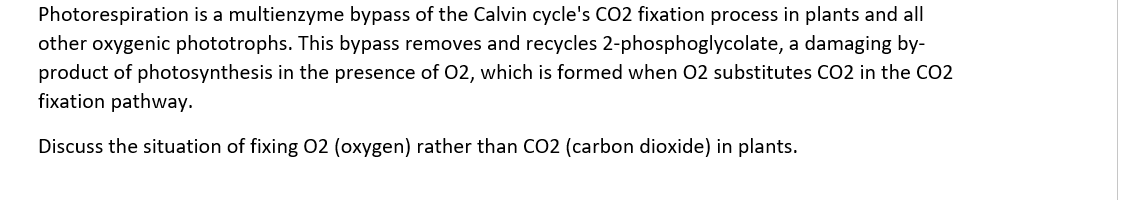 Photorespiration is a multienzyme bypass of the Calvin cycle's CO2 fixation process in plants and all
other oxygenic phototrophs. This bypass removes and recycles 2-phosphoglycolate, a damaging by-
product of photosynthesis in the presence of 02, which is formed when 02 substitutes CO2 in the CO2
fixation pathway.
Discuss the situation of fixing 02 (oxygen) rather than CO2 (carbon dioxide) in plants.
