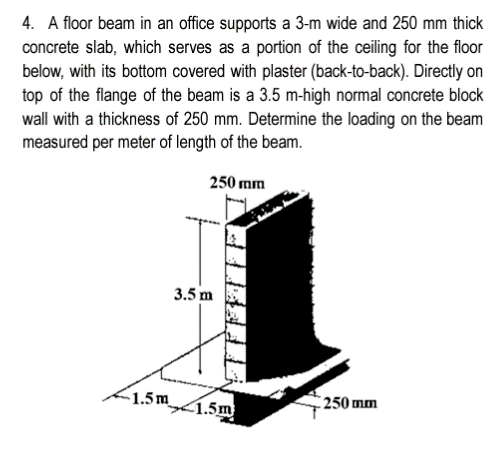 4. A floor beam in an office supports a 3-m wide and 250 mm thick
concrete slab, which serves as a portion of the ceiling for the floor
below, with its bottom covered with plaster (back-to-back). Directly on
top of the flange of the beam is a 3.5 m-high normal concrete block
wall with a thickness of 250 mm. Determine the loading on the beam
measured per meter of length of the beam.
250 mm
1.5m
3.5 m
1.5m
250 mm