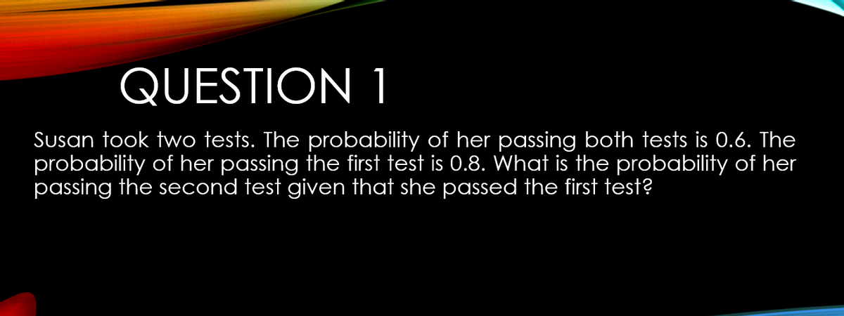 QUESTION 1
Susan took two tests. The probability of her passing both tests is 0.6. The
probability of her passing the first test is 0.8. What is the probability of her
passing the second test given that she passed the first test?
