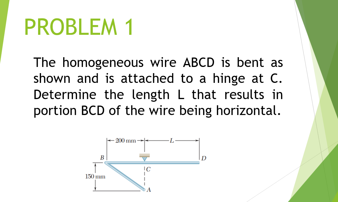 PROBLEM 1
The homogeneous wire ABCD is bent as
shown and is attached to a hinge at C.
Determine the length L that results in
portion BCD of the wire being horizontal.
200 mm
В
D
150 mm
A
