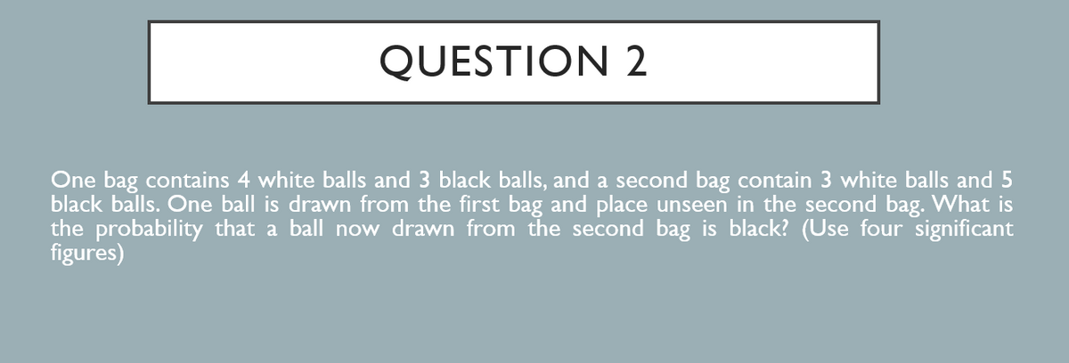 QUESTION 2
One bag contains 4 white balls and 3 black balls, and a second bag contain 3 white balls and 5
black balls. One ball is drawn from the first bag and place unseen in the second bag. What is
the probability that a ball now drawn from the second bag is black? (Use four significant
figures)
