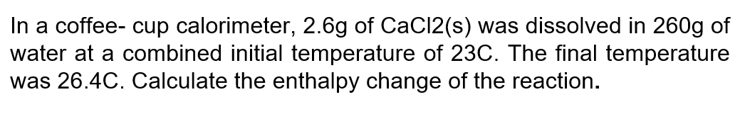 In a coffee- cup calorimeter, 2.6g of CaCl2(s) was dissolved in 260g of
water at a combined initial temperature of 23C. The final temperature
was 26.4C. Calculate the enthalpy change of the reaction.
