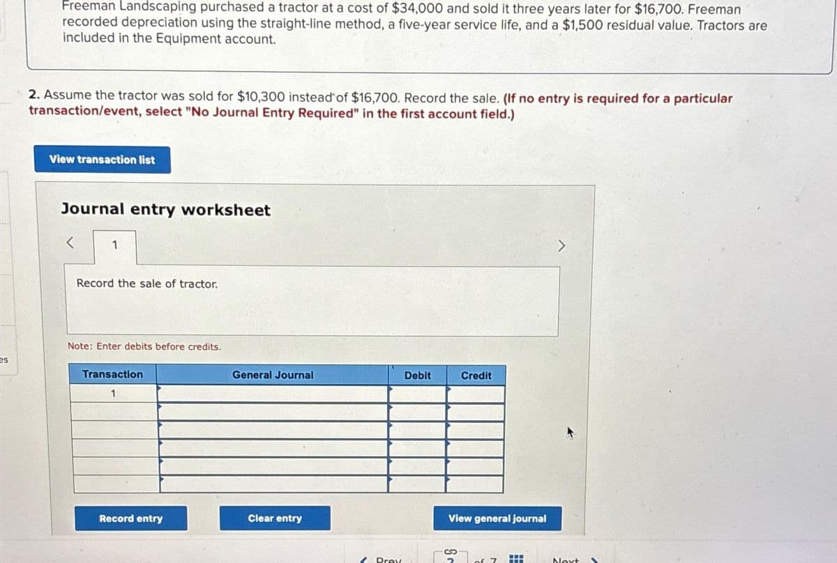 es
Freeman Landscaping purchased a tractor at a cost of $34,000 and sold it three years later for $16,700. Freeman
recorded depreciation using the straight-line method, a five-year service life, and a $1,500 residual value. Tractors are
included in the Equipment account.
2. Assume the tractor was sold for $10,300 instead of $16,700. Record the sale. (If no entry is required for a particular
transaction/event, select "No Journal Entry Required" in the first account field.)
View transaction list
Journal entry worksheet
1
Record the sale of tractor.
Note: Enter debits before credits.
Transaction
1
Record entry
General Journal
Clear entry
2 Prey
Debit
Credit
View general journal
Sc
of 7
HH
www
Next