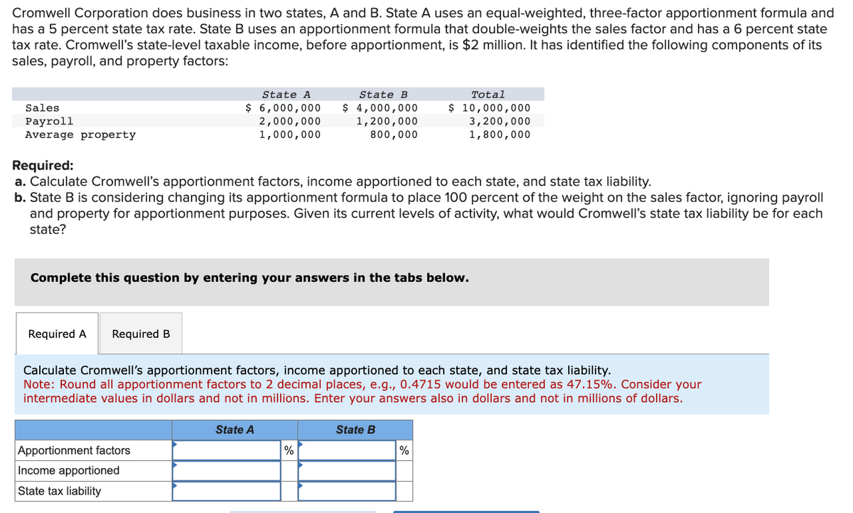 Cromwell Corporation does business in two states, A and B. State A uses an equal-weighted, three-factor apportionment formula and
has a 5 percent state tax rate. State B uses an apportionment formula that double-weights the sales factor and has a 6 percent state
tax rate. Cromwell's state-level taxable income, before apportionment, is $2 million. It has identified the following components of its
sales, payroll, and property factors:
Sales
Payroll
Average property
State A
$ 6,000,000
2,000,000
1,000,000
Required A Required B
Required:
a. Calculate Cromwell's apportionment factors, income apportioned to each state, and state tax liability.
b. State B is considering changing its apportionment formula to place 100 percent of the weight on the sales factor, ignoring payroll
and property for apportionment purposes. Given its current levels of activity, what would Cromwell's state tax liability be for each
state?
Complete this question by entering your answers in the tabs below.
Apportionment factors
Income apportioned
State tax liability
State B
$ 4,000,000
1,200,000
800,000
Calculate Cromwell's apportionment factors, income apportioned to each state, and state tax liability.
Note: Round all apportionment factors to 2 decimal places, e.g., 0.4715 would be entered as 47.15%. Consider your
intermediate values in dollars and not in millions. Enter your answers also in dollars and not in millions of dollars.
State A
%
Total
$ 10,000,000
3,200,000
1,800,000
State B
%