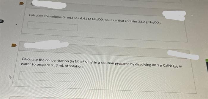 Calculate the volume (in ml) of a 4.41 M Na₂CO, solution that contains 23.2 g Na₂CO,
Calculate the concentration (in M) of NO3 in a solution prepared by dissolving 88.1 g Ca(NO3)2 in
water to prepare 353 mL of solution.